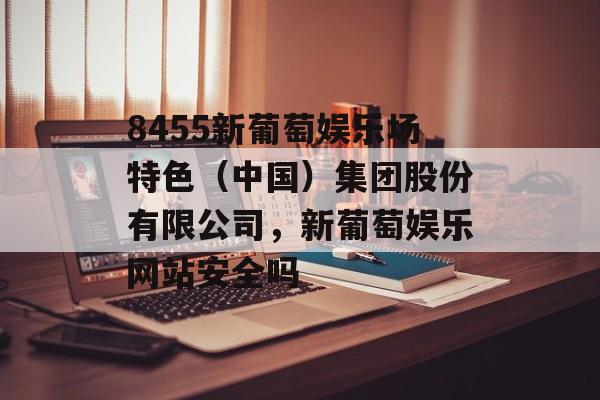 8455新葡萄娱乐场特色（中国）集团股份有限公司，新葡萄娱乐网站安全吗