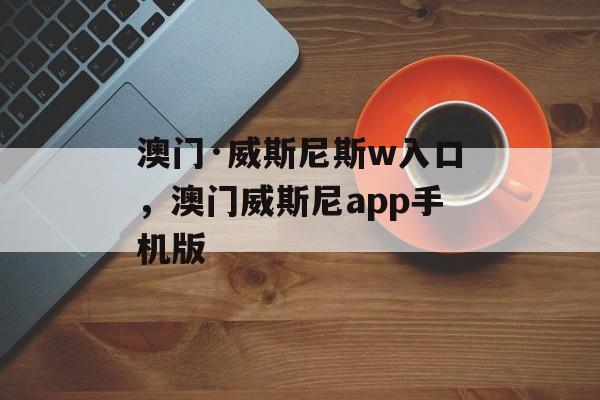 澳门·威斯尼斯w入口，澳门威斯尼app手机版